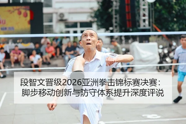 段智文晋级2026亚洲拳击锦标赛决赛：脚步移动创新与防守体系提升深度评说
